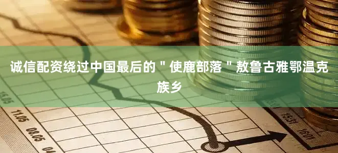 诚信配资绕过中国最后的＂使鹿部落＂敖鲁古雅鄂温克族乡