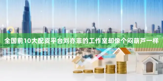 全国前10大配资平台刘亦菲的工作室却像个闷葫芦一样