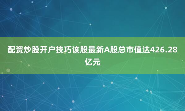 配资炒股开户技巧该股最新A股总市值达426.28亿元