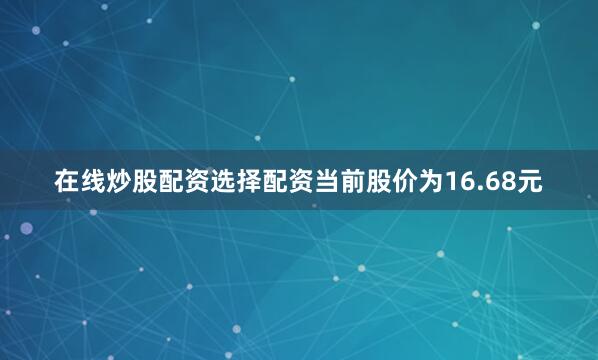 在线炒股配资选择配资当前股价为16.68元