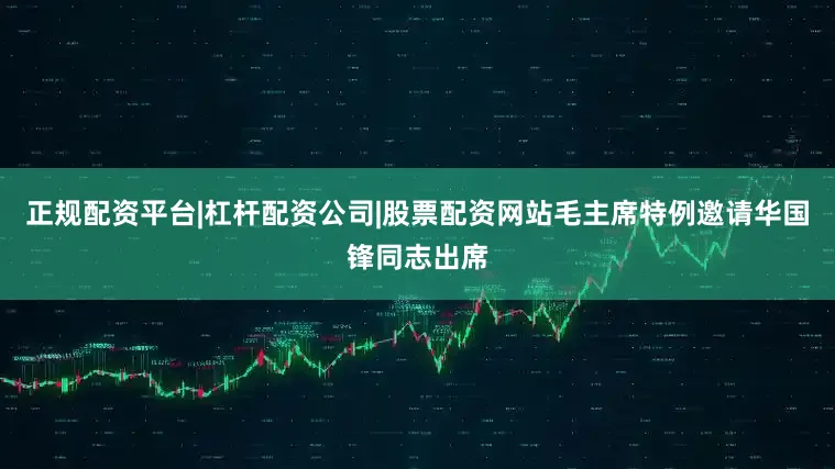 正规配资平台|杠杆配资公司|股票配资网站毛主席特例邀请华国锋同志出席