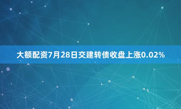 大额配资7月28日交建转债收盘上涨0.02%