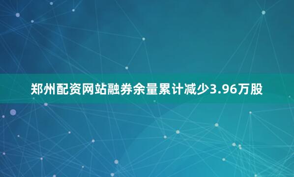 郑州配资网站融券余量累计减少3.96万股