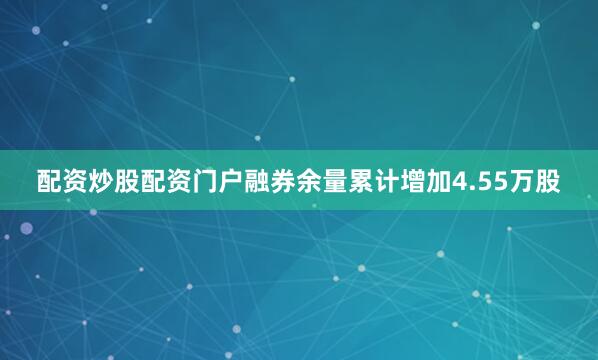 配资炒股配资门户融券余量累计增加4.55万股